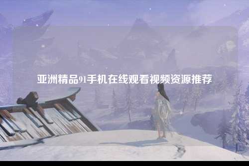 亚洲精品91手机在线观看视频资源推荐