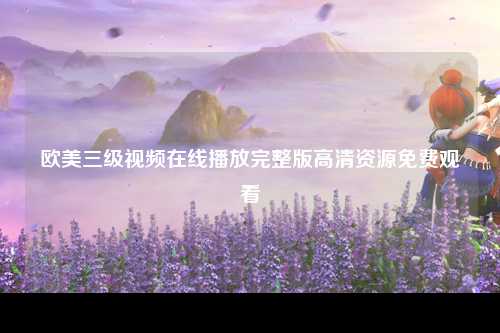 欧美三级视频在线播放完整版高清资源免费观看