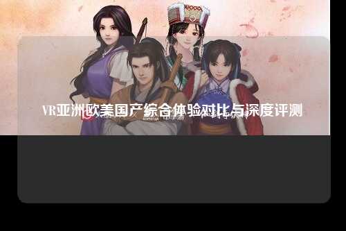 VR亚洲欧美国产综合体验对比与深度评测