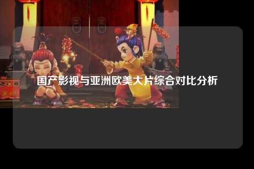 国产影视与亚洲欧美大片综合对比分析