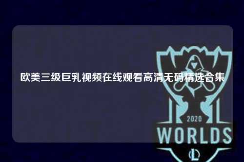 欧美三级巨乳视频在线观看高清无码精选合集