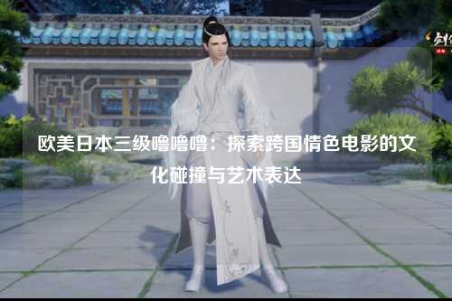 欧美日本三级噜噜噜：探索跨国情色电影的文化碰撞与艺术表达