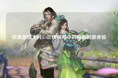 欧美激情大片：三级视频中的极致刺激体验