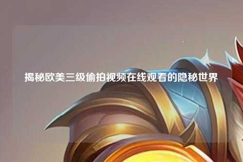 揭秘欧美三级偷拍视频在线观看的隐秘世界