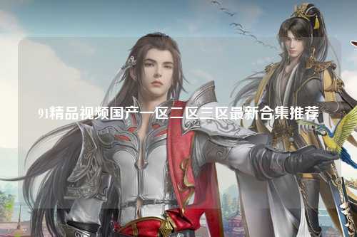91精品视频国产一区二区三区最新合集推荐