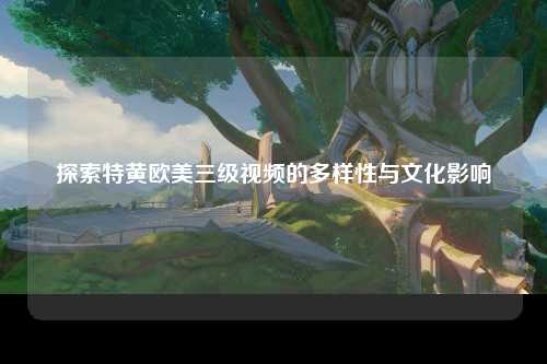 探索特黄欧美三级视频的多样性与文化影响