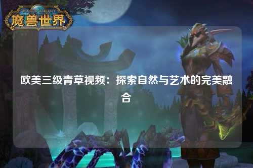 欧美三级青草视频：探索自然与艺术的完美融合