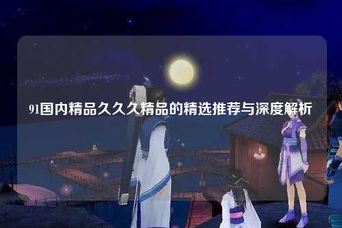91国内精品久久久精品的精选推荐与深度解析