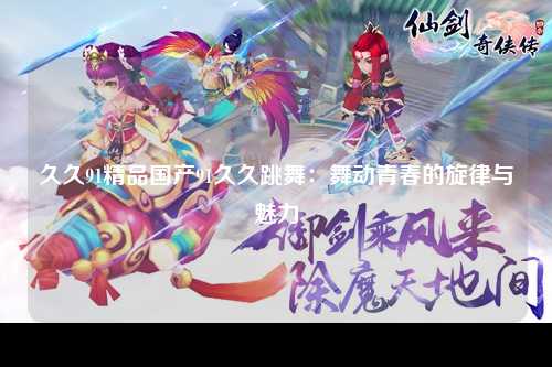 久久91精品国产91久久跳舞：舞动青春的旋律与魅力