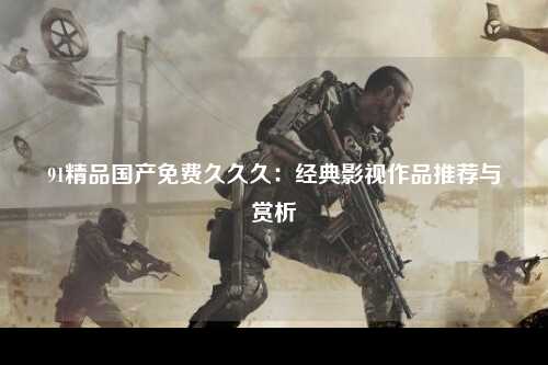 91精品国产免费久久久：经典影视作品推荐与赏析