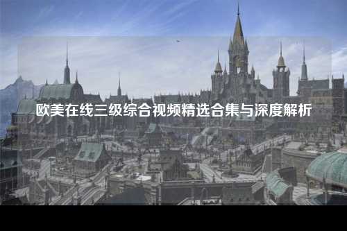 欧美在线三级综合视频精选合集与深度解析