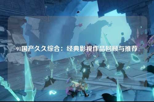 91国产久久综合：经典影视作品回顾与推荐