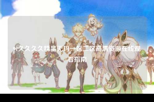 91久久久久精品无玛一区二区高清资源在线观看指南