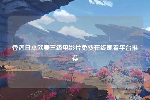 香港日本欧美三级电影片免费在线观看平台推荐