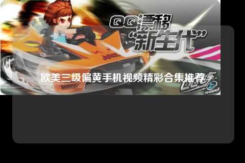 欧美三级偏黄手机视频精彩合集推荐