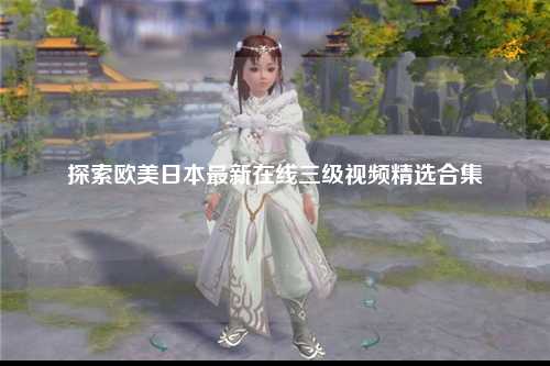 探索欧美日本最新在线三级视频精选合集