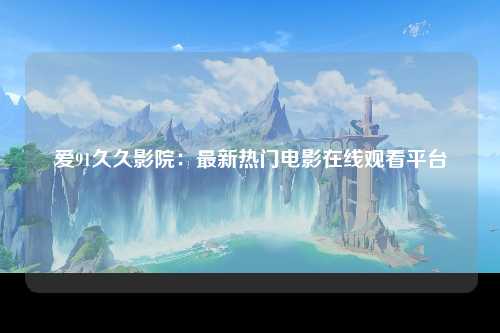 爱91久久影院：最新热门电影在线观看平台