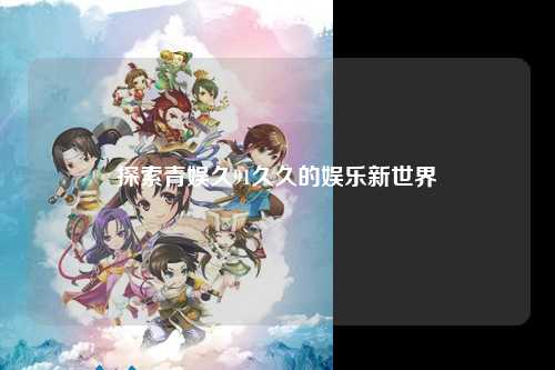 探索青娱久91久久的娱乐新世界