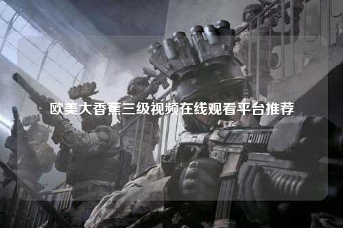欧美大香蕉三级视频在线观看平台推荐