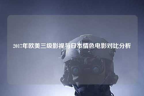 2017年欧美三级影视与日本情色电影对比分析