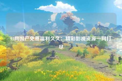 91网国产免费福利久久：精彩影视资源一网打尽
