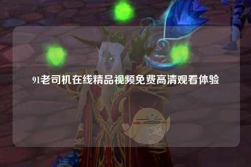 91老司机在线精品视频免费高清观看体验