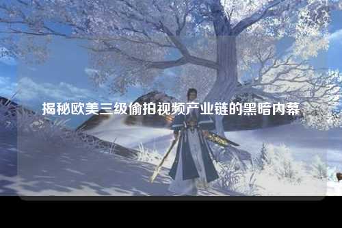 揭秘欧美三级偷拍视频产业链的黑暗内幕
