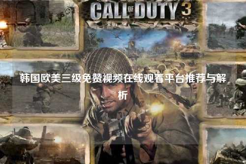 韩国欧美三级免赞视频在线观看平台推荐与解析
