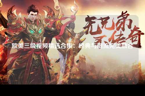 欧美三级视频精选合集：经典与潮流完美融合