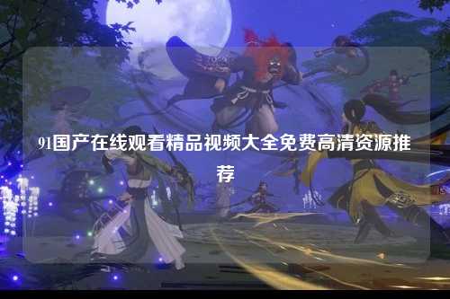 91国产在线观看精品视频大全免费高清资源推荐