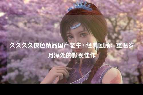 久久久久夜色精品国产老牛91经典回顾：重温岁月深处的影视佳作