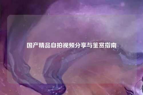 国产精品自拍视频分享与鉴赏指南