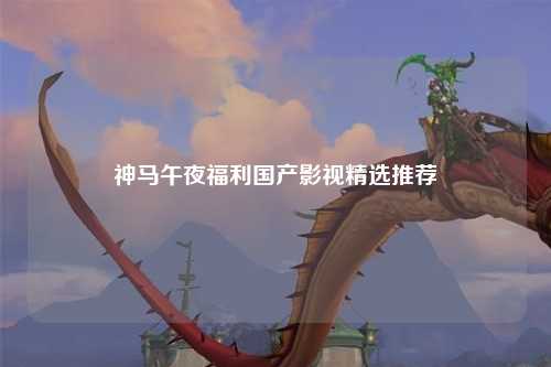 神马午夜福利国产影视精选推荐