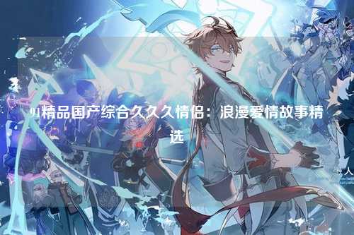 91精品国产综合久久久情侣：浪漫爱情故事精选