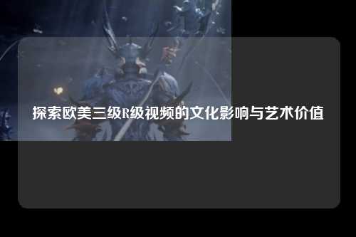 探索欧美三级R级视频的文化影响与艺术价值