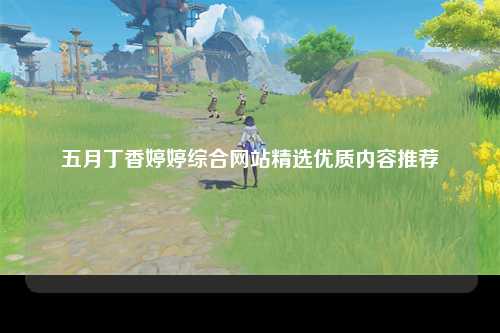 五月丁香婷婷综合网站精选优质内容推荐