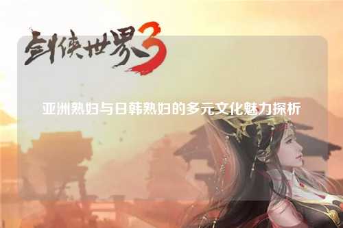 亚洲熟妇与日韩熟妇的多元文化魅力探析