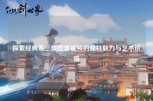 探索经典系三级欧美视频的独特魅力与艺术价值