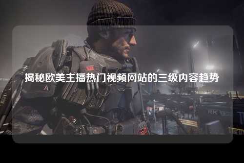 揭秘欧美主播热门视频网站的三级内容趋势