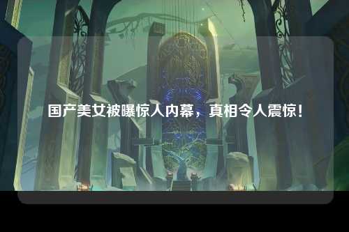 国产美女被曝惊人内幕，真相令人震惊！