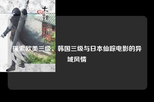 探索欧美三级、韩国三级与日本仙踪电影的异域风情
