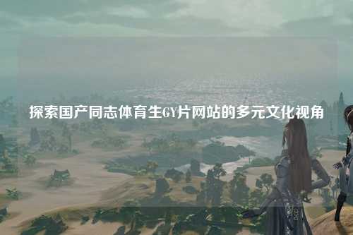 探索国产同志体育生GY片网站的多元文化视角