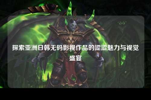 探索亚洲日韩无码影视作品的涩涩魅力与视觉盛宴