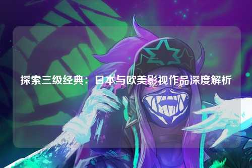 探索三级经典：日本与欧美影视作品深度解析