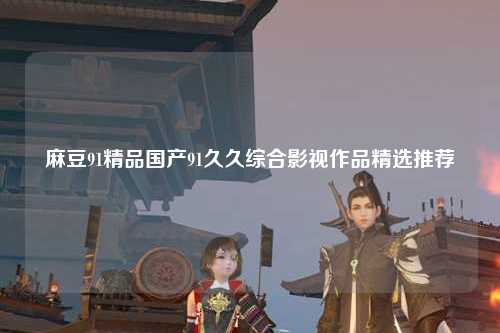 麻豆91精品国产91久久综合影视作品精选推荐