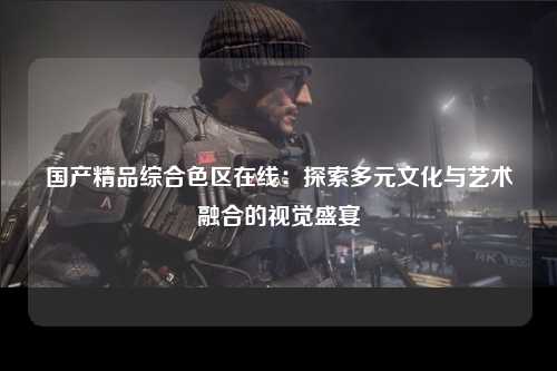 国产精品综合色区在线：探索多元文化与艺术融合的视觉盛宴