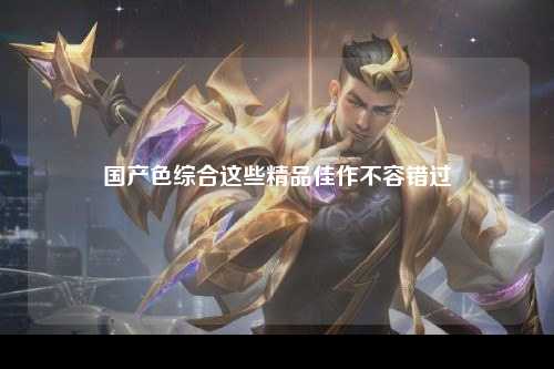 国产色综合这些精品佳作不容错过