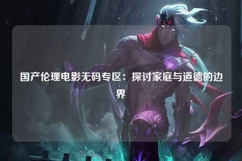 国产伦理电影无码专区：探讨家庭与道德的边界