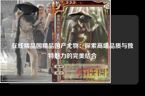 在线精品国精品国产尤物：探索高端品质与独特魅力的完美结合