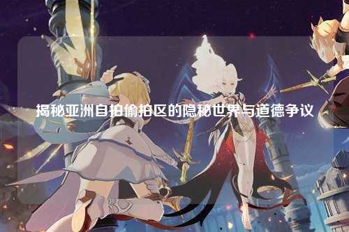 揭秘亚洲自拍偷拍区的隐秘世界与道德争议